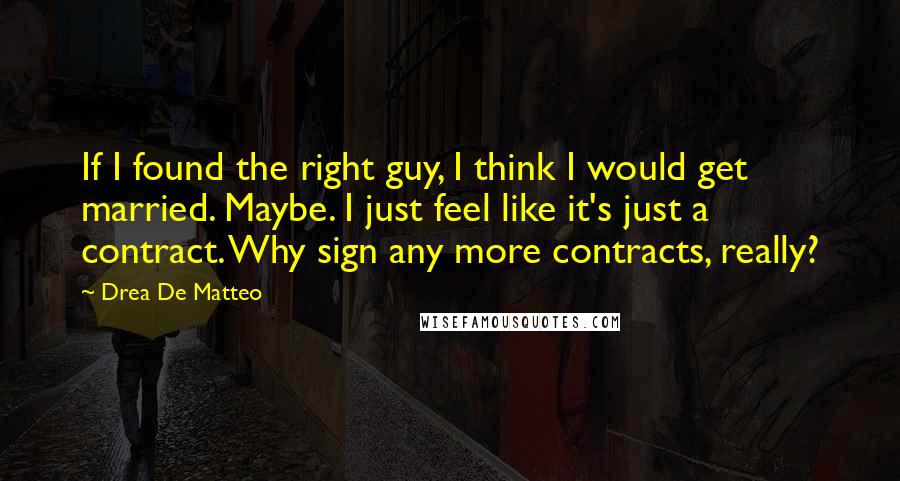 Drea De Matteo Quotes: If I found the right guy, I think I would get married. Maybe. I just feel like it's just a contract. Why sign any more contracts, really?