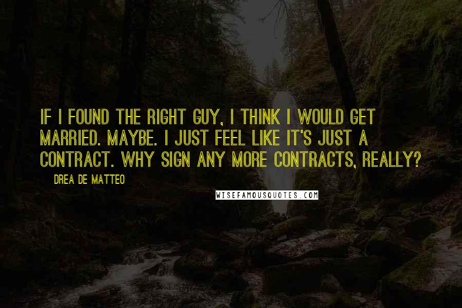 Drea De Matteo Quotes: If I found the right guy, I think I would get married. Maybe. I just feel like it's just a contract. Why sign any more contracts, really?