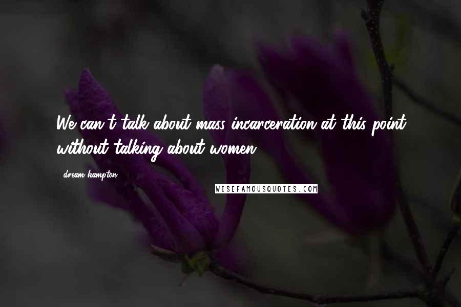 Dream Hampton Quotes: We can't talk about mass incarceration at this point without talking about women.