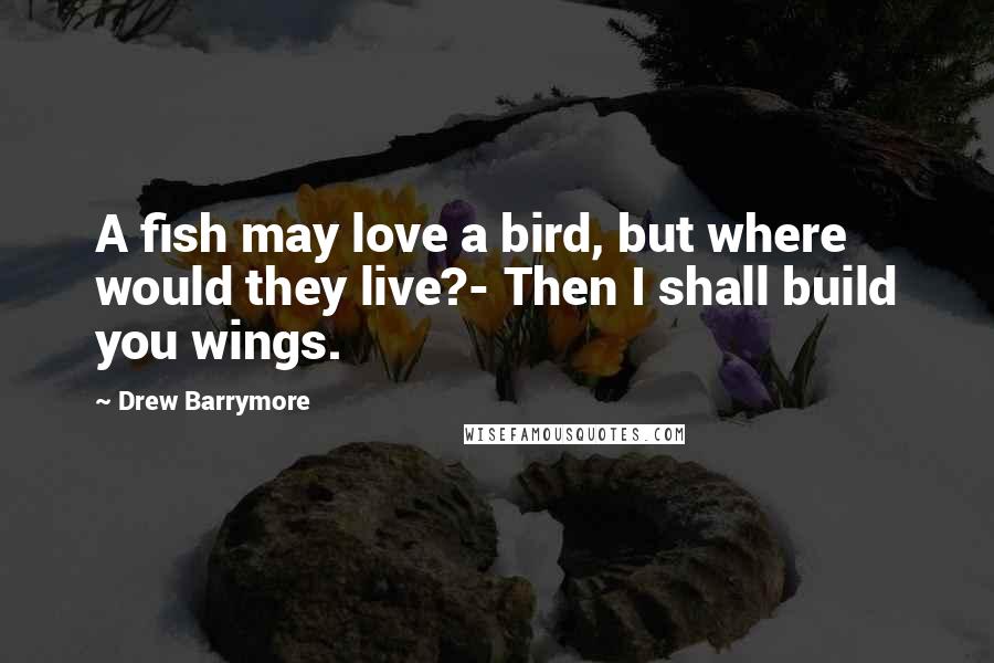 Drew Barrymore Quotes: A fish may love a bird, but where would they live?- Then I shall build you wings.