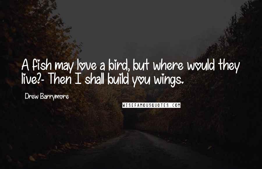 Drew Barrymore Quotes: A fish may love a bird, but where would they live?- Then I shall build you wings.