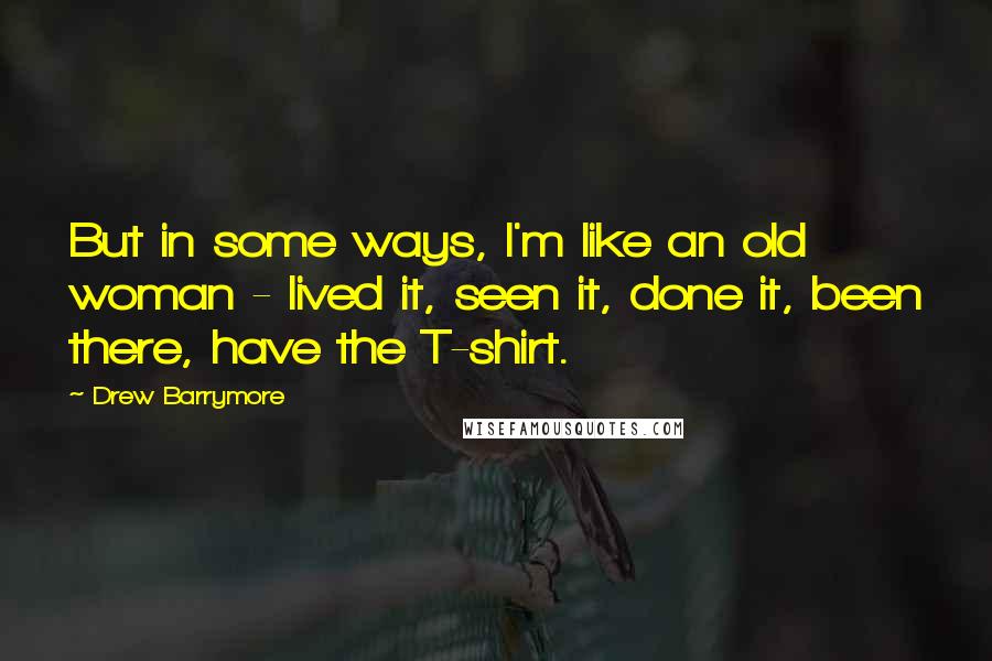 Drew Barrymore Quotes: But in some ways, I'm like an old woman - lived it, seen it, done it, been there, have the T-shirt.