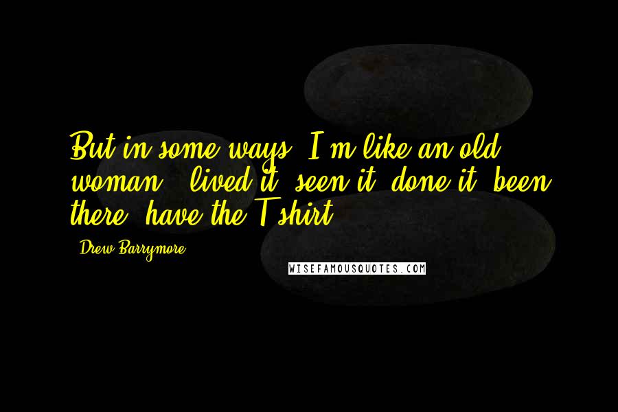 Drew Barrymore Quotes: But in some ways, I'm like an old woman - lived it, seen it, done it, been there, have the T-shirt.