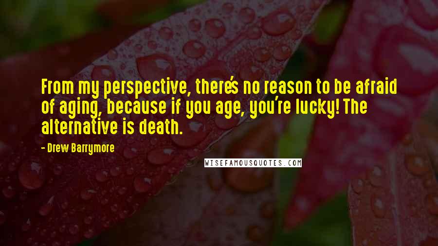 Drew Barrymore Quotes: From my perspective, there's no reason to be afraid of aging, because if you age, you're lucky! The alternative is death.