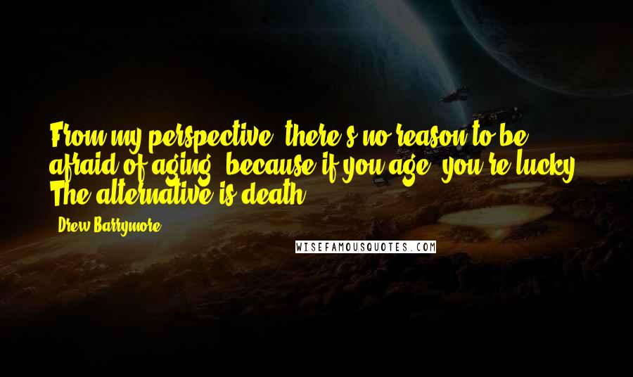 Drew Barrymore Quotes: From my perspective, there's no reason to be afraid of aging, because if you age, you're lucky! The alternative is death.