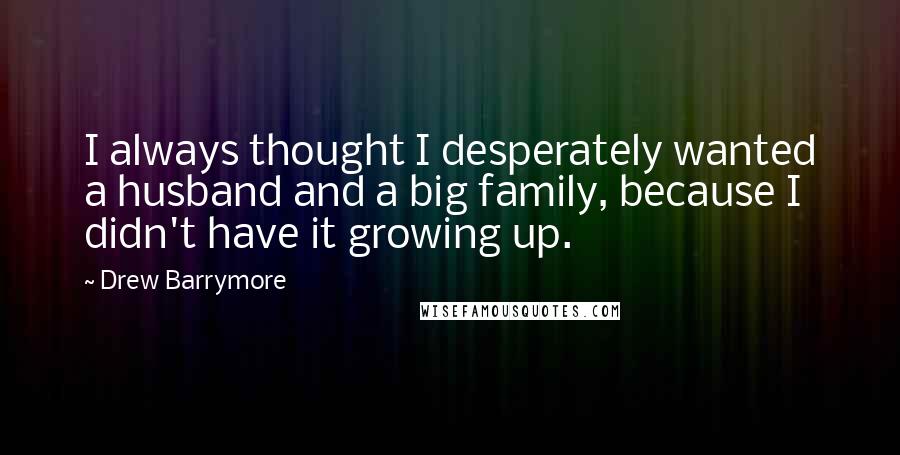 Drew Barrymore Quotes: I always thought I desperately wanted a husband and a big family, because I didn't have it growing up.