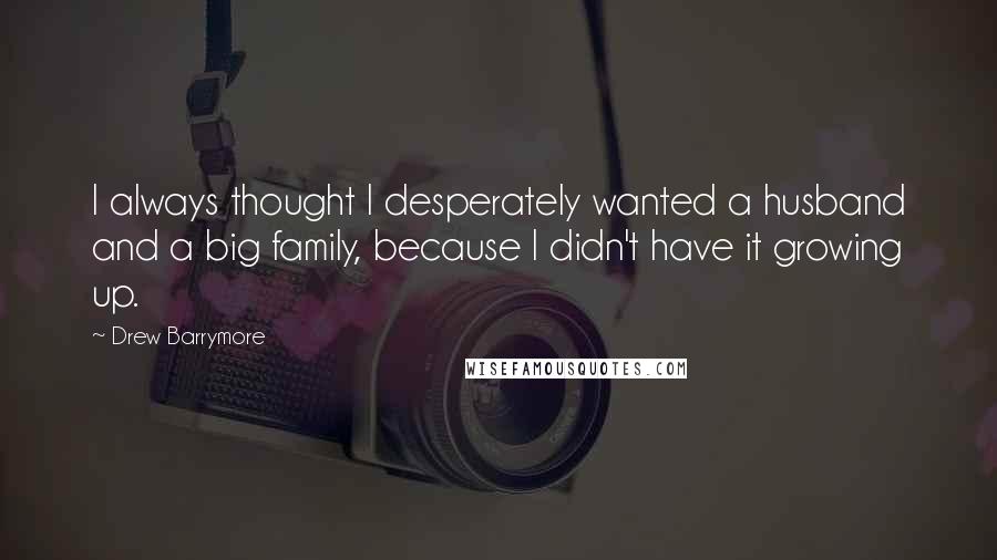 Drew Barrymore Quotes: I always thought I desperately wanted a husband and a big family, because I didn't have it growing up.