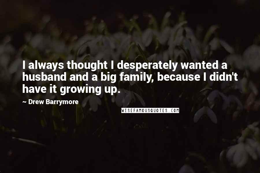 Drew Barrymore Quotes: I always thought I desperately wanted a husband and a big family, because I didn't have it growing up.