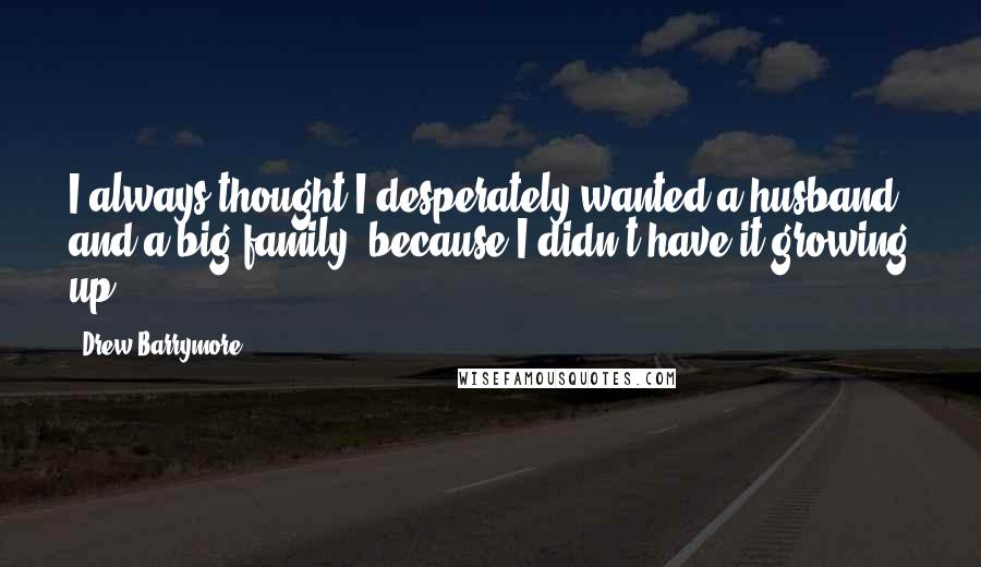 Drew Barrymore Quotes: I always thought I desperately wanted a husband and a big family, because I didn't have it growing up.