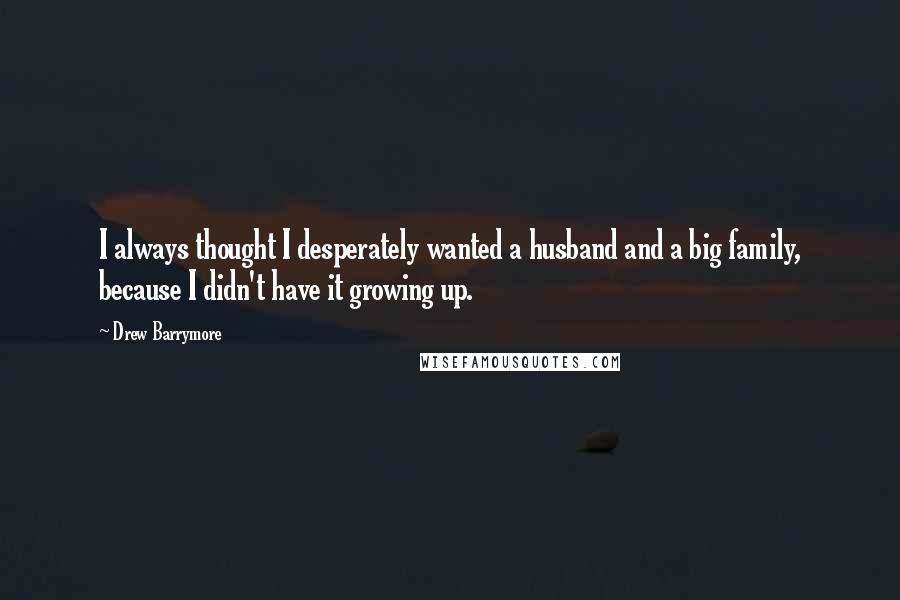 Drew Barrymore Quotes: I always thought I desperately wanted a husband and a big family, because I didn't have it growing up.