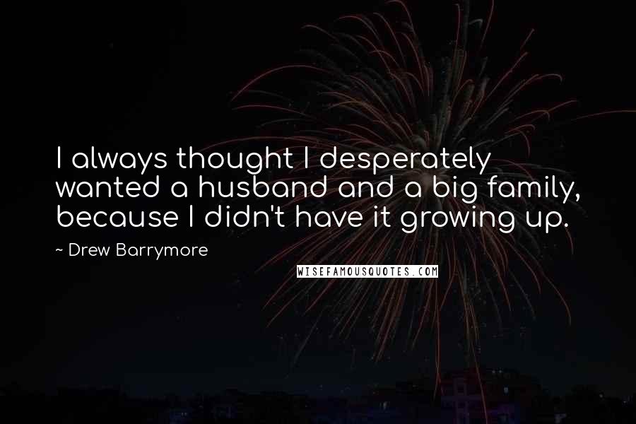 Drew Barrymore Quotes: I always thought I desperately wanted a husband and a big family, because I didn't have it growing up.