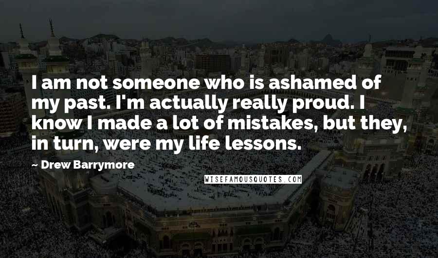 Drew Barrymore Quotes: I am not someone who is ashamed of my past. I'm actually really proud. I know I made a lot of mistakes, but they, in turn, were my life lessons.