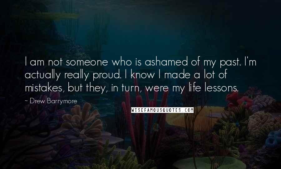 Drew Barrymore Quotes: I am not someone who is ashamed of my past. I'm actually really proud. I know I made a lot of mistakes, but they, in turn, were my life lessons.