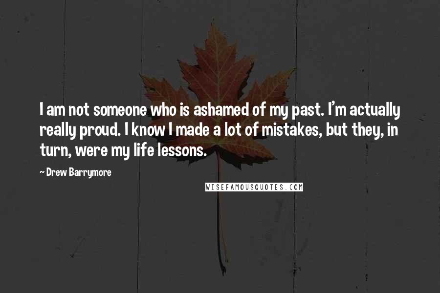 Drew Barrymore Quotes: I am not someone who is ashamed of my past. I'm actually really proud. I know I made a lot of mistakes, but they, in turn, were my life lessons.