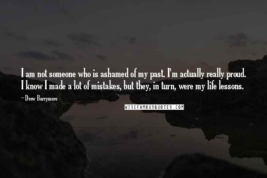 Drew Barrymore Quotes: I am not someone who is ashamed of my past. I'm actually really proud. I know I made a lot of mistakes, but they, in turn, were my life lessons.