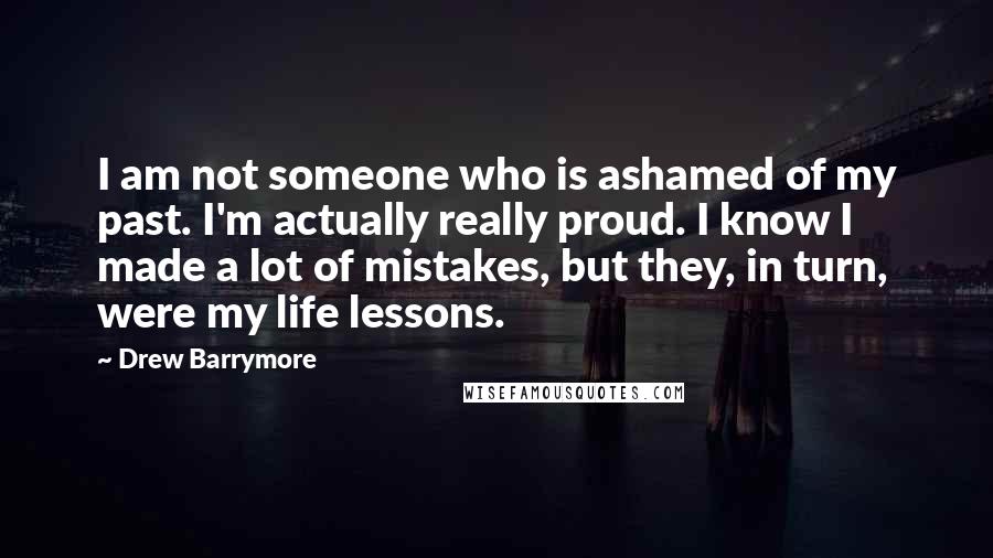 Drew Barrymore Quotes: I am not someone who is ashamed of my past. I'm actually really proud. I know I made a lot of mistakes, but they, in turn, were my life lessons.