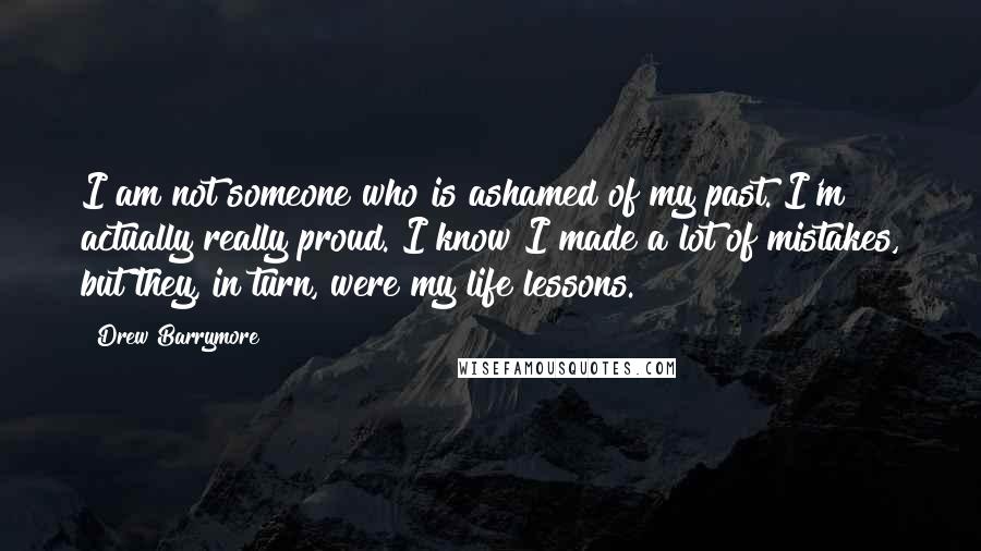 Drew Barrymore Quotes: I am not someone who is ashamed of my past. I'm actually really proud. I know I made a lot of mistakes, but they, in turn, were my life lessons.