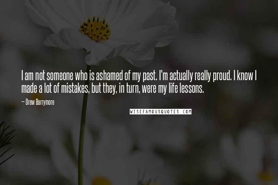 Drew Barrymore Quotes: I am not someone who is ashamed of my past. I'm actually really proud. I know I made a lot of mistakes, but they, in turn, were my life lessons.