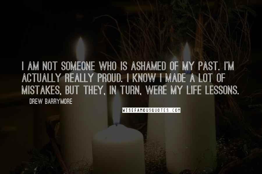 Drew Barrymore Quotes: I am not someone who is ashamed of my past. I'm actually really proud. I know I made a lot of mistakes, but they, in turn, were my life lessons.