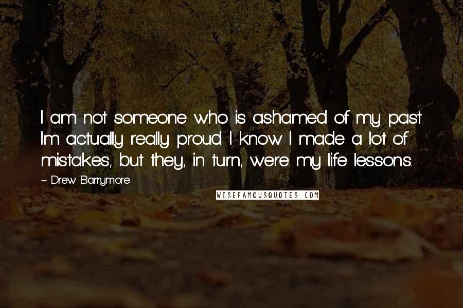 Drew Barrymore Quotes: I am not someone who is ashamed of my past. I'm actually really proud. I know I made a lot of mistakes, but they, in turn, were my life lessons.