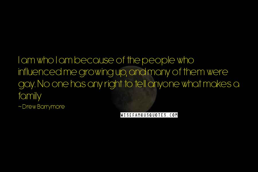 Drew Barrymore Quotes: I am who I am because of the people who influenced me growing up, and many of them were gay. No one has any right to tell anyone what makes a family