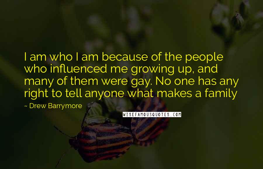 Drew Barrymore Quotes: I am who I am because of the people who influenced me growing up, and many of them were gay. No one has any right to tell anyone what makes a family