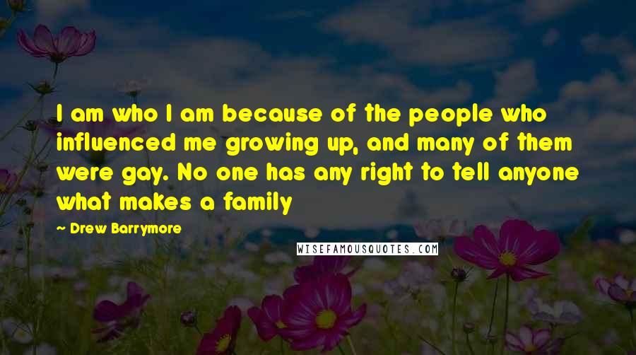 Drew Barrymore Quotes: I am who I am because of the people who influenced me growing up, and many of them were gay. No one has any right to tell anyone what makes a family