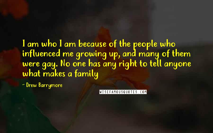 Drew Barrymore Quotes: I am who I am because of the people who influenced me growing up, and many of them were gay. No one has any right to tell anyone what makes a family