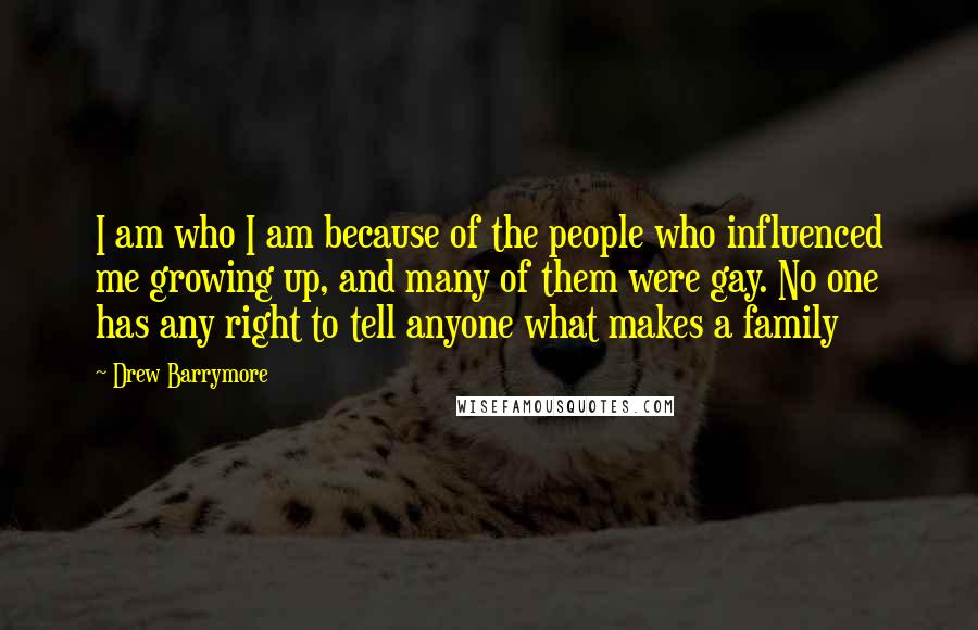Drew Barrymore Quotes: I am who I am because of the people who influenced me growing up, and many of them were gay. No one has any right to tell anyone what makes a family