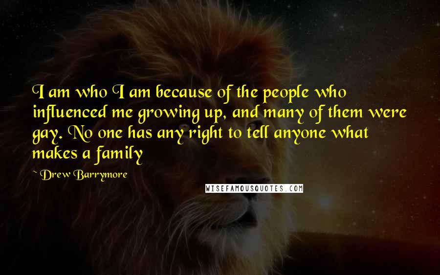 Drew Barrymore Quotes: I am who I am because of the people who influenced me growing up, and many of them were gay. No one has any right to tell anyone what makes a family