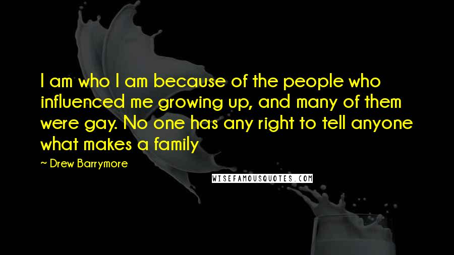 Drew Barrymore Quotes: I am who I am because of the people who influenced me growing up, and many of them were gay. No one has any right to tell anyone what makes a family