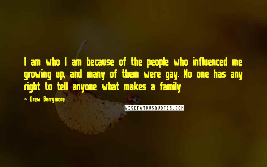 Drew Barrymore Quotes: I am who I am because of the people who influenced me growing up, and many of them were gay. No one has any right to tell anyone what makes a family