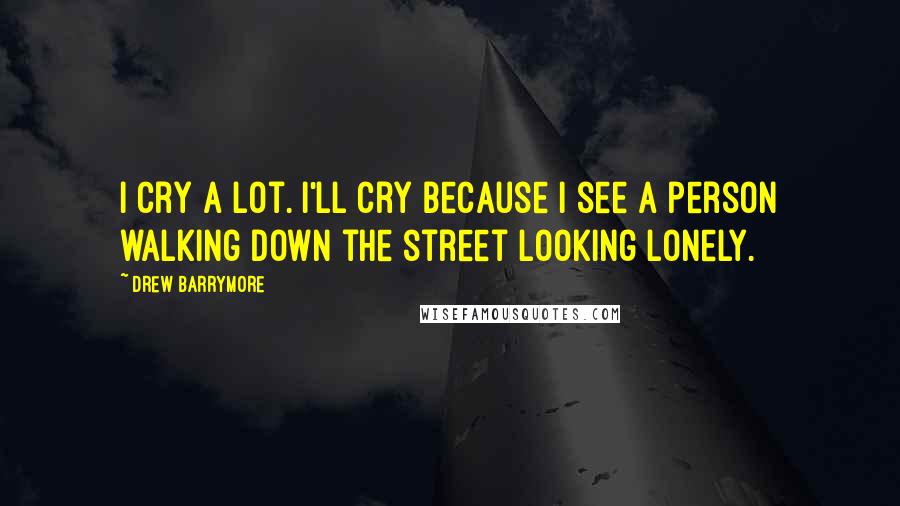 Drew Barrymore Quotes: I cry a lot. I'll cry because I see a person walking down the street looking lonely.