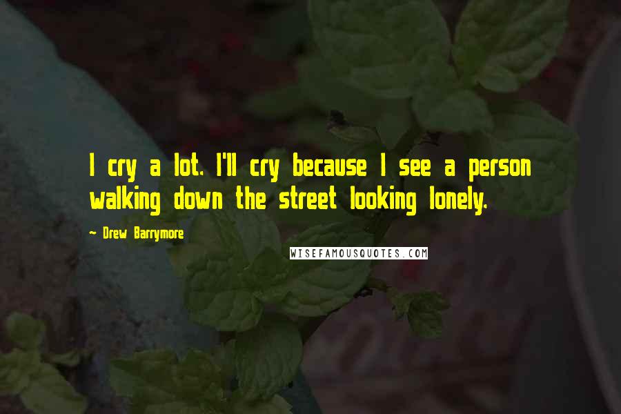 Drew Barrymore Quotes: I cry a lot. I'll cry because I see a person walking down the street looking lonely.