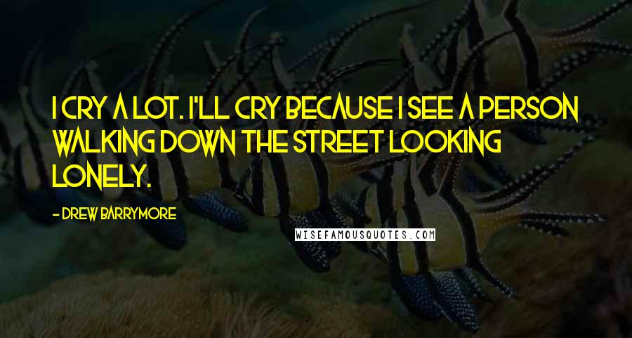 Drew Barrymore Quotes: I cry a lot. I'll cry because I see a person walking down the street looking lonely.