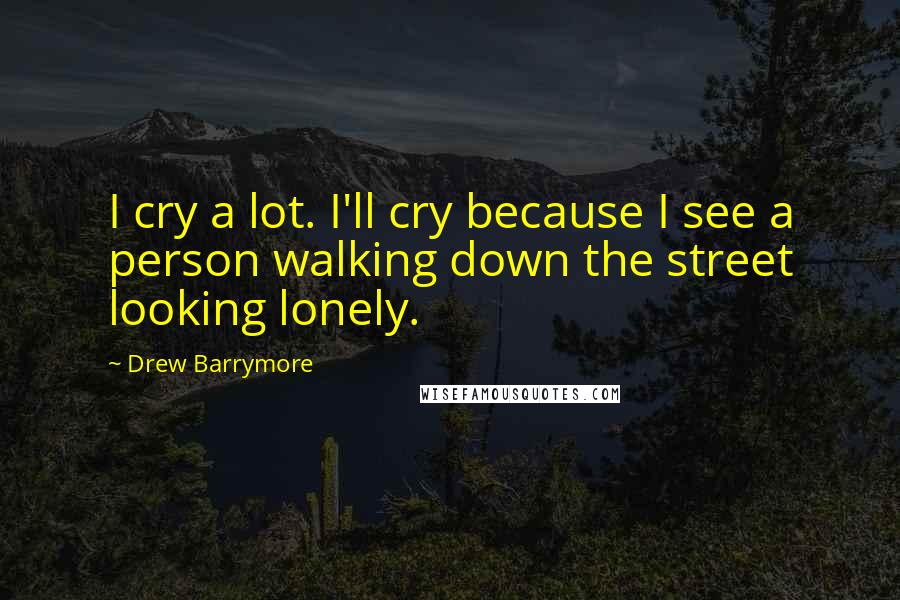 Drew Barrymore Quotes: I cry a lot. I'll cry because I see a person walking down the street looking lonely.