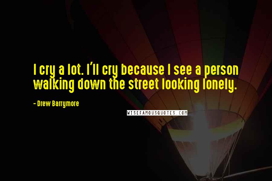 Drew Barrymore Quotes: I cry a lot. I'll cry because I see a person walking down the street looking lonely.