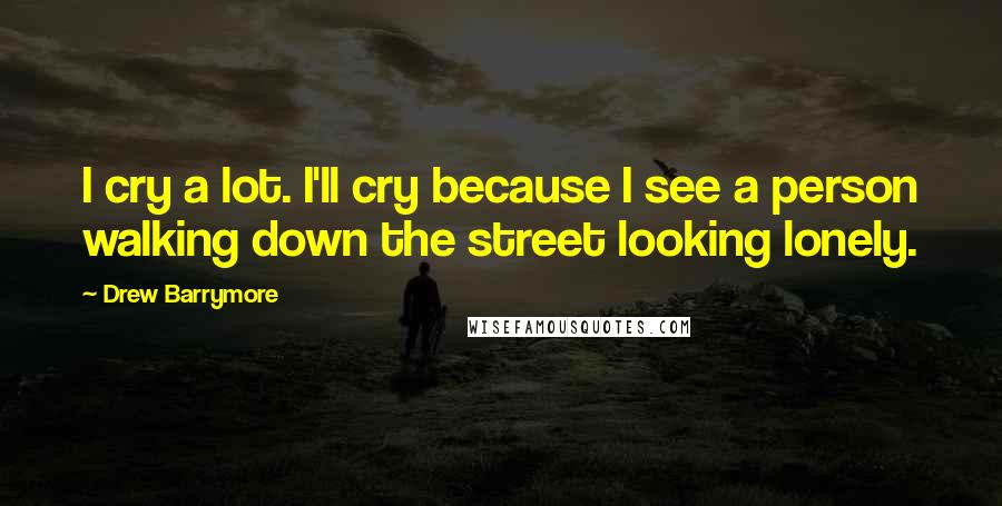 Drew Barrymore Quotes: I cry a lot. I'll cry because I see a person walking down the street looking lonely.