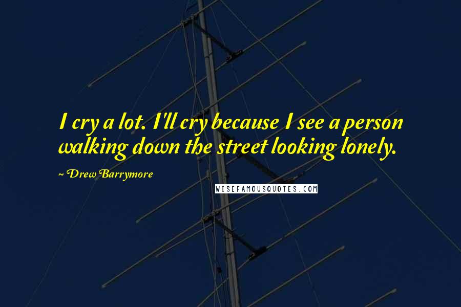 Drew Barrymore Quotes: I cry a lot. I'll cry because I see a person walking down the street looking lonely.