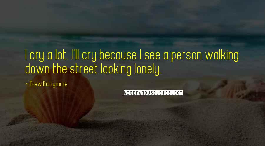 Drew Barrymore Quotes: I cry a lot. I'll cry because I see a person walking down the street looking lonely.