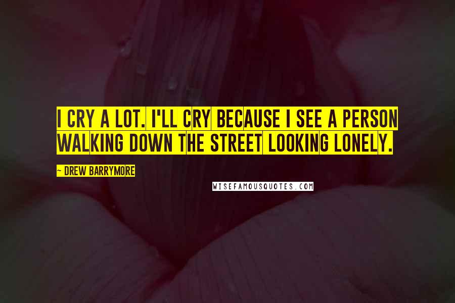 Drew Barrymore Quotes: I cry a lot. I'll cry because I see a person walking down the street looking lonely.