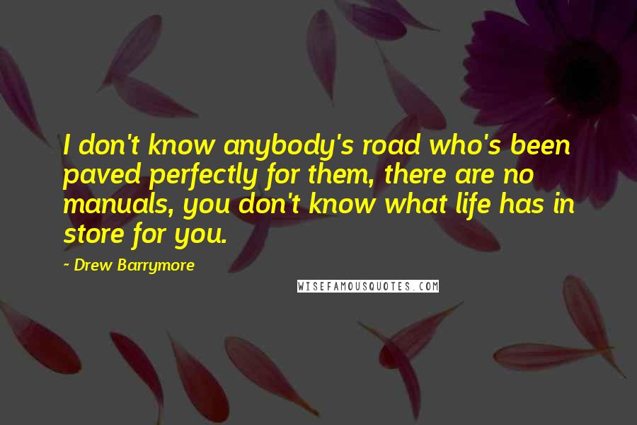 Drew Barrymore Quotes: I don't know anybody's road who's been paved perfectly for them, there are no manuals, you don't know what life has in store for you.
