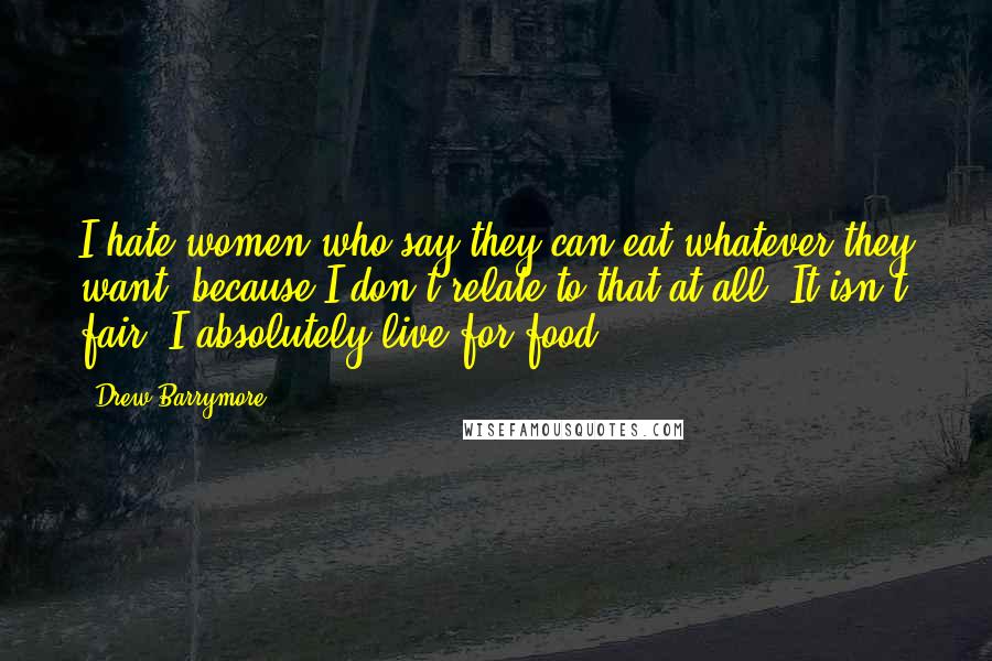 Drew Barrymore Quotes: I hate women who say they can eat whatever they want, because I don't relate to that at all. It isn't fair! I absolutely live for food.