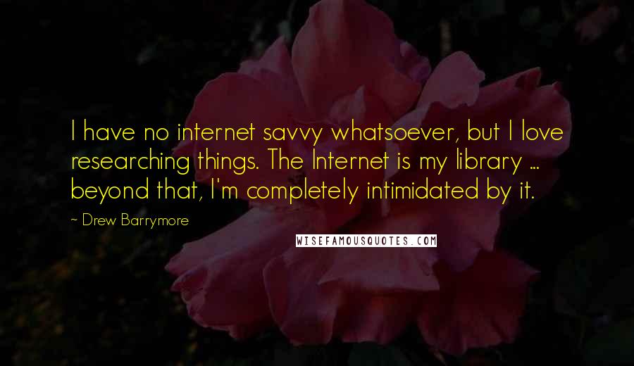 Drew Barrymore Quotes: I have no internet savvy whatsoever, but I love researching things. The Internet is my library ... beyond that, I'm completely intimidated by it.