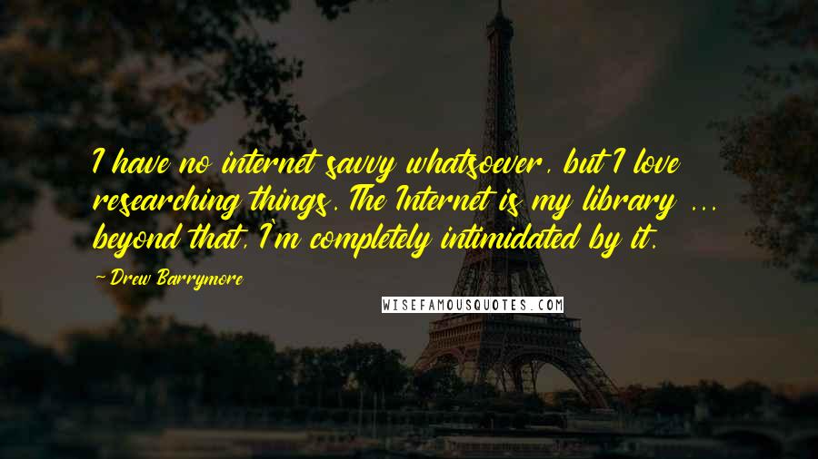 Drew Barrymore Quotes: I have no internet savvy whatsoever, but I love researching things. The Internet is my library ... beyond that, I'm completely intimidated by it.