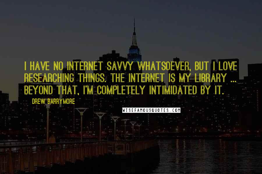 Drew Barrymore Quotes: I have no internet savvy whatsoever, but I love researching things. The Internet is my library ... beyond that, I'm completely intimidated by it.