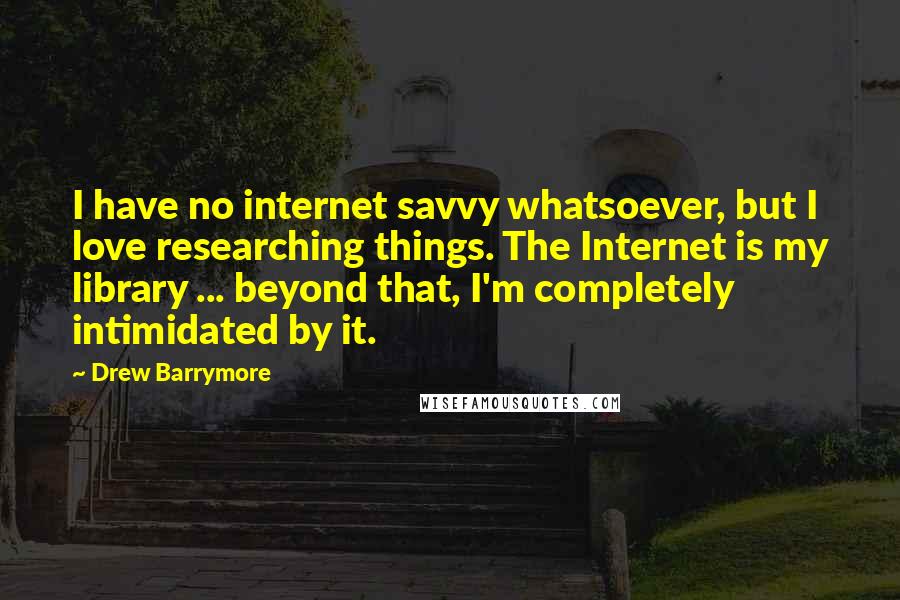 Drew Barrymore Quotes: I have no internet savvy whatsoever, but I love researching things. The Internet is my library ... beyond that, I'm completely intimidated by it.