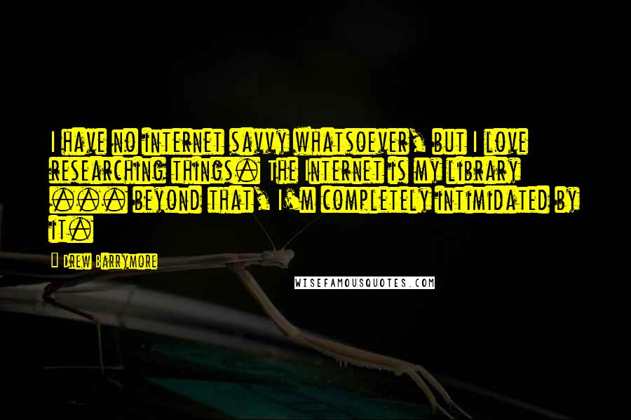 Drew Barrymore Quotes: I have no internet savvy whatsoever, but I love researching things. The Internet is my library ... beyond that, I'm completely intimidated by it.