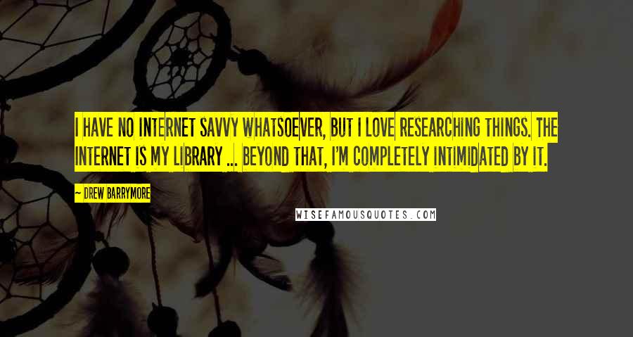 Drew Barrymore Quotes: I have no internet savvy whatsoever, but I love researching things. The Internet is my library ... beyond that, I'm completely intimidated by it.