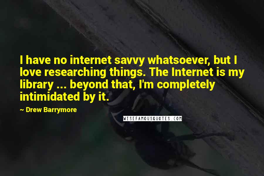 Drew Barrymore Quotes: I have no internet savvy whatsoever, but I love researching things. The Internet is my library ... beyond that, I'm completely intimidated by it.